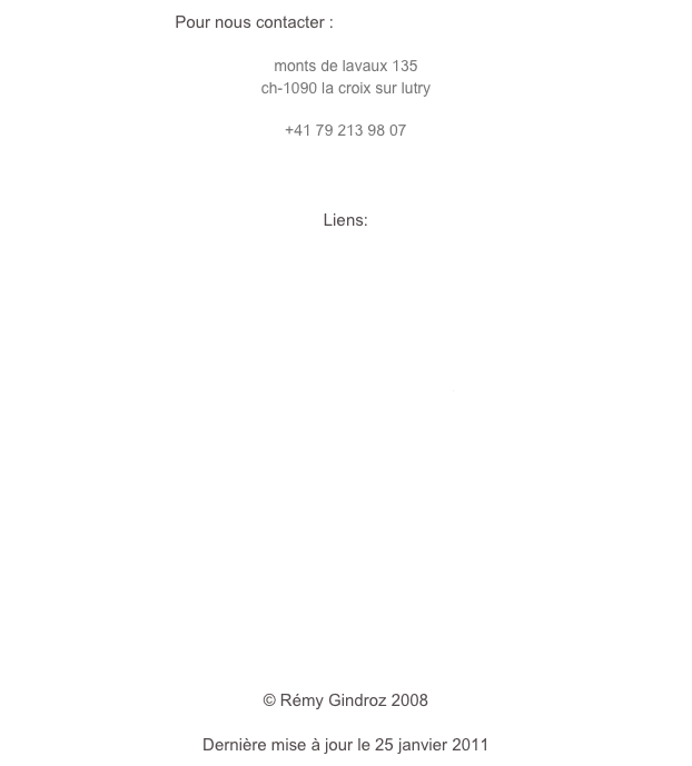 Pour nous contacter : info@rgphotographie.ch

monts de lavaux 135
ch-1090 la croix sur lutry
rgphoto@bluewin.ch
+41 79 213 98 07



Liens:

www.ab-informatique.ch
www.archeotech.ch
www.assemblage.ch
www.jazzonzeplus.ch
www.mrn.ch
www.theodorestrawinsky.ch
www.charliechaplinarchive.org
www.charliechaplin.com
www.architectes.ch/arcature
www.vd.ch/archives-cantonales
 


￼



© Rémy Gindroz 2008

Dernière mise à jour le 25 janvier 2011